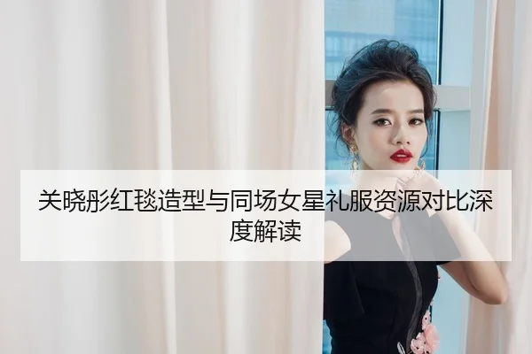 关晓彤红毯造型与同场女星礼服资源对比深度解读